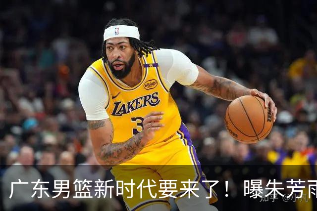 广东男篮新时代要来了！曝朱芳雨回归宏远与外教团队完成最后交接