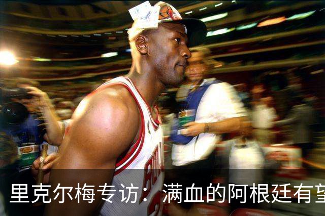 里克尔梅专访：满血的阿根廷有望赢西班牙，年轻人应多向帕雷德斯学习